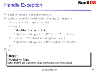 Handle Exception
 public class TestArithmetic {
 public static void main(String[] args) {
o int k = 0; int i = 15;
o try {
• double div = i / k;
• System.out.println("Div is " + div);
o } catch (ArithmeticException e) {
• System.out.println(“Divided by Zero");
o }
 }}
www.SunilOS.com 12
Output
Divided by Zero
Notice that the call to println( ) inside the try block is never executed
Output
Divided by Zero
Notice that the call to println( ) inside the try block is never executed
 
