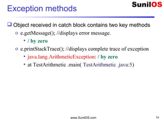 Exception methods
 Object received in catch block contains two key methods
o e.getMessage(); //displays error message.
• / by zero
o e.printStackTrace(); //displays complete trace of exception
• java.lang.ArithmeticException: / by zero
• at TestArithmetic .main( TestArithmetic .java:5)
www.SunilOS.com 14
 