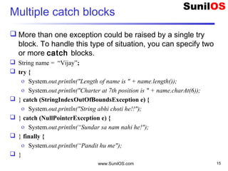 Multiple catch blocks
 More than one exception could be raised by a single try
block. To handle this type of situation, you can specify two
or more catch blocks.
 String name = “Vijay”;
 try {
o System.out.println("Length of name is " + name.length());
o System.out.println("Charter at 7th position is " + name.charAt(6));
 } catch (StringIndexOutOfBoundsException e) {
o System.out.println("String abhi choti he!!");
 } catch (NullPointerException e) {
o System.out.println(“Sundar sa nam nahi he!");
 } finally {
o System.out.println(“Pandit hu me");
 }
www.SunilOS.com 15
 