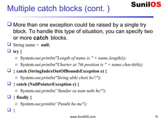 Multiple catch blocks (cont. )
 More than one exception could be raised by a single try
block. To handle this type of situation, you can specify two
or more catch blocks.
 String name = null;
 try {
o System.out.println("Length of name is " + name.length());
o System.out.println("Charter at 7th position is " + name.charAt(6));
 } catch (StringIndexOutOfBoundsException e) {
o System.out.println("String abhi choti he!!");
 } catch (NullPointerException e) {
o System.out.println(“Sundar sa nam nahi he!");
 } finally {
o System.out.println(“Pandit hu me");
 }
www.SunilOS.com 16
 