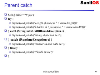 Parent catch
 String name = “Vijay”;
 try {
o System.out.println("Length of name is " + name.length());
o System.out.println("Charter at 7 position is " + name.charAt(6));
 } catch (StringIndexOutOfBoundsException e) {
o System.out.println("String abhi choti he!!");
 } catch (RuntimeException e) {
o System.out.println(“Sundar sa nam nahi he!");
 } finally {
o System.out.println(“Pandit hu me");
 }
www.SunilOS.com 17
 