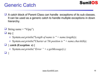 Generic Catch
 A catch block of Parent Class can handle exceptions of its sub classes.
It can be used as a generic catch to handle multiple exceptions in down
hierarchy.
 String name = “Vijay”;
 try {
o System.out.println("Length of name is " + name.length());
o System.out.println("Charter at 7th position is " + name.charAt(6));
 } catch (Exception e) {
o System.out.println(“Error ” + e.getMessage() );
 }
www.SunilOS.com 18
 