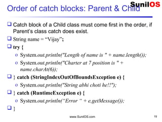 Order of catch blocks: Parent & Child
 Catch block of a Child class must come first in the order, if
Parent’s class catch does exist.
 String name = “Vijay”;
 try {
o System.out.println("Length of name is " + name.length());
o System.out.println("Charter at 7 position is " +
name.charAt(6));
 } catch (StringIndexOutOfBoundsException e) {
o System.out.println("String abhi choti he!!");
 } catch (RuntimeException e) {
o System.out.println(“Error “ + e,getMessage());
 }
www.SunilOS.com 19
 