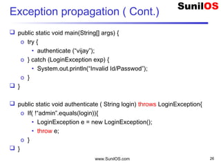 Exception propagation ( Cont.)
 public static void main(String[] args) {
o try {
• authenticate (“vijay”);
o } catch (LoginException exp) {
• System.out.println(“Invalid Id/Passwod”);
o }
 }
 public static void authenticate ( String login) throws LoginException{
o If( !“admin”.equals(login)){
• LoginException e = new LoginException();
• throw e;
o }
 }
www.SunilOS.com 26
 
