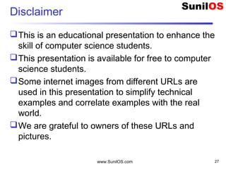Disclaimer
This is an educational presentation to enhance the
skill of computer science students.
This presentation is available for free to computer
science students.
Some internet images from different URLs are
used in this presentation to simplify technical
examples and correlate examples with the real
world.
We are grateful to owners of these URLs and
pictures.
www.SunilOS.com 27
 
