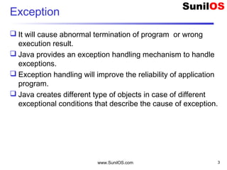 www.SunilOS.com 3
Exception
 It will cause abnormal termination of program or wrong
execution result.
 Java provides an exception handling mechanism to handle
exceptions.
 Exception handling will improve the reliability of application
program.
 Java creates different type of objects in case of different
exceptional conditions that describe the cause of exception.
 