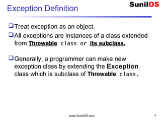 www.SunilOS.com 4
Exception Definition
Treat exception as an object.
All exceptions are instances of a class extended
from Throwable class or its subclass.
Generally, a programmer can make new
exception class by extending the Exception
class which is subclass of Throwable class.
 