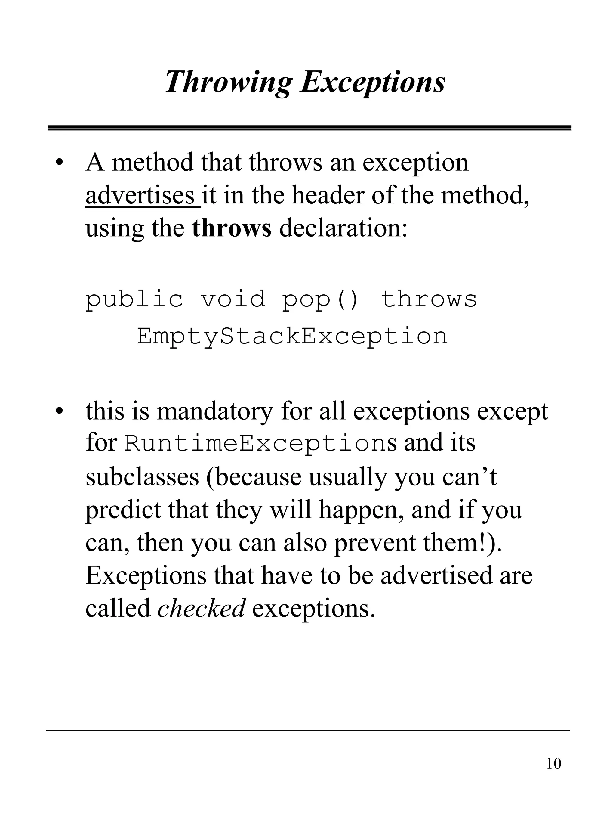 10
Throwing Exceptions
• A method that throws an exception
advertises it in the header of the method,
using the throws declaration:
public void pop() throws
EmptyStackException
• this is mandatory for all exceptions except
for RuntimeExceptions and its
subclasses (because usually you can’t
predict that they will happen, and if you
can, then you can also prevent them!).
Exceptions that have to be advertised are
called checked exceptions.
 