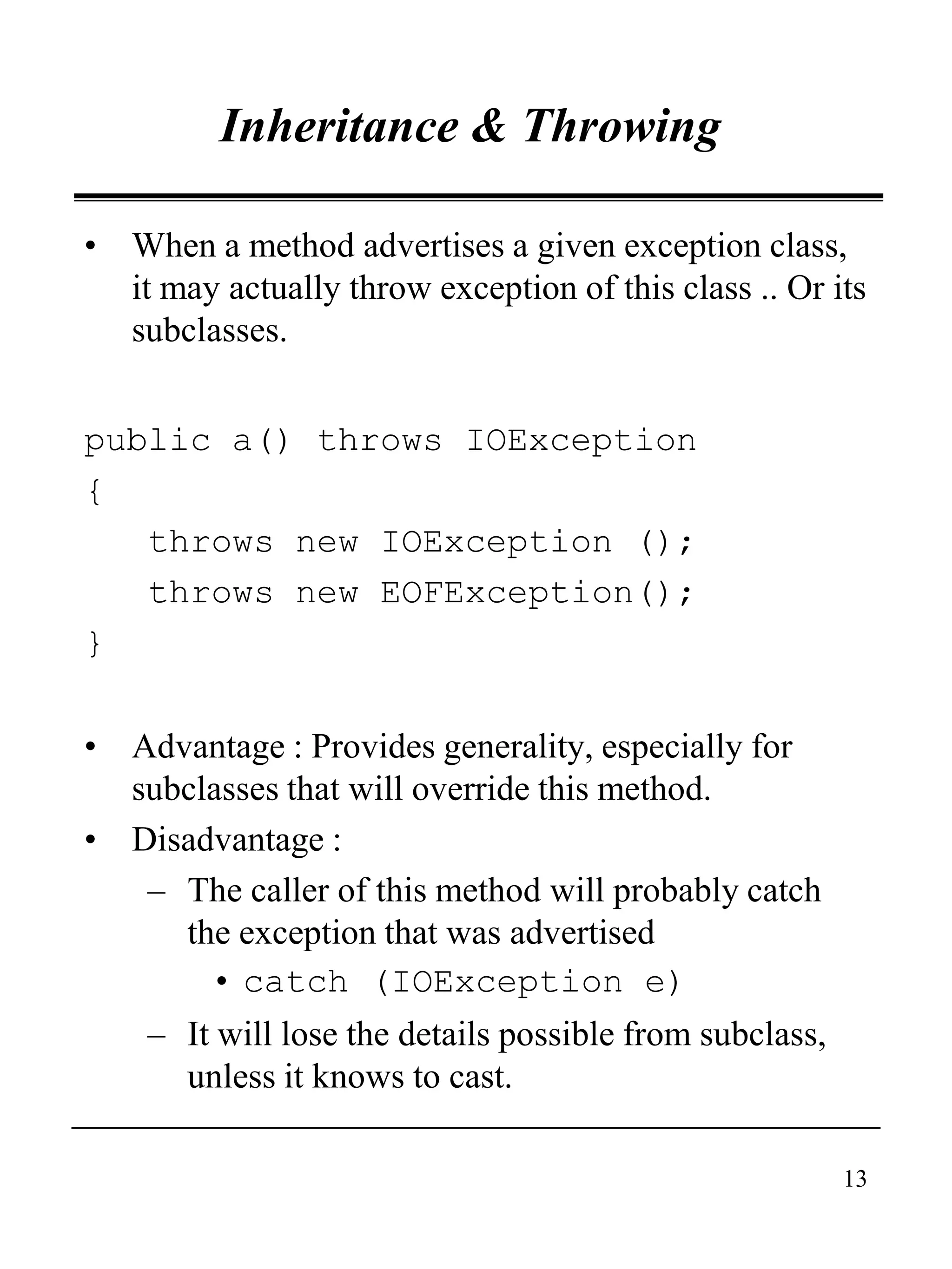 13
Inheritance & Throwing
• When a method advertises a given exception class,
it may actually throw exception of this class .. Or its
subclasses.
public a() throws IOException
{
throws new IOException ();
throws new EOFException();
}
• Advantage : Provides generality, especially for
subclasses that will override this method.
• Disadvantage :
– The caller of this method will probably catch
the exception that was advertised
• catch (IOException e)
– It will lose the details possible from subclass,
unless it knows to cast.
 