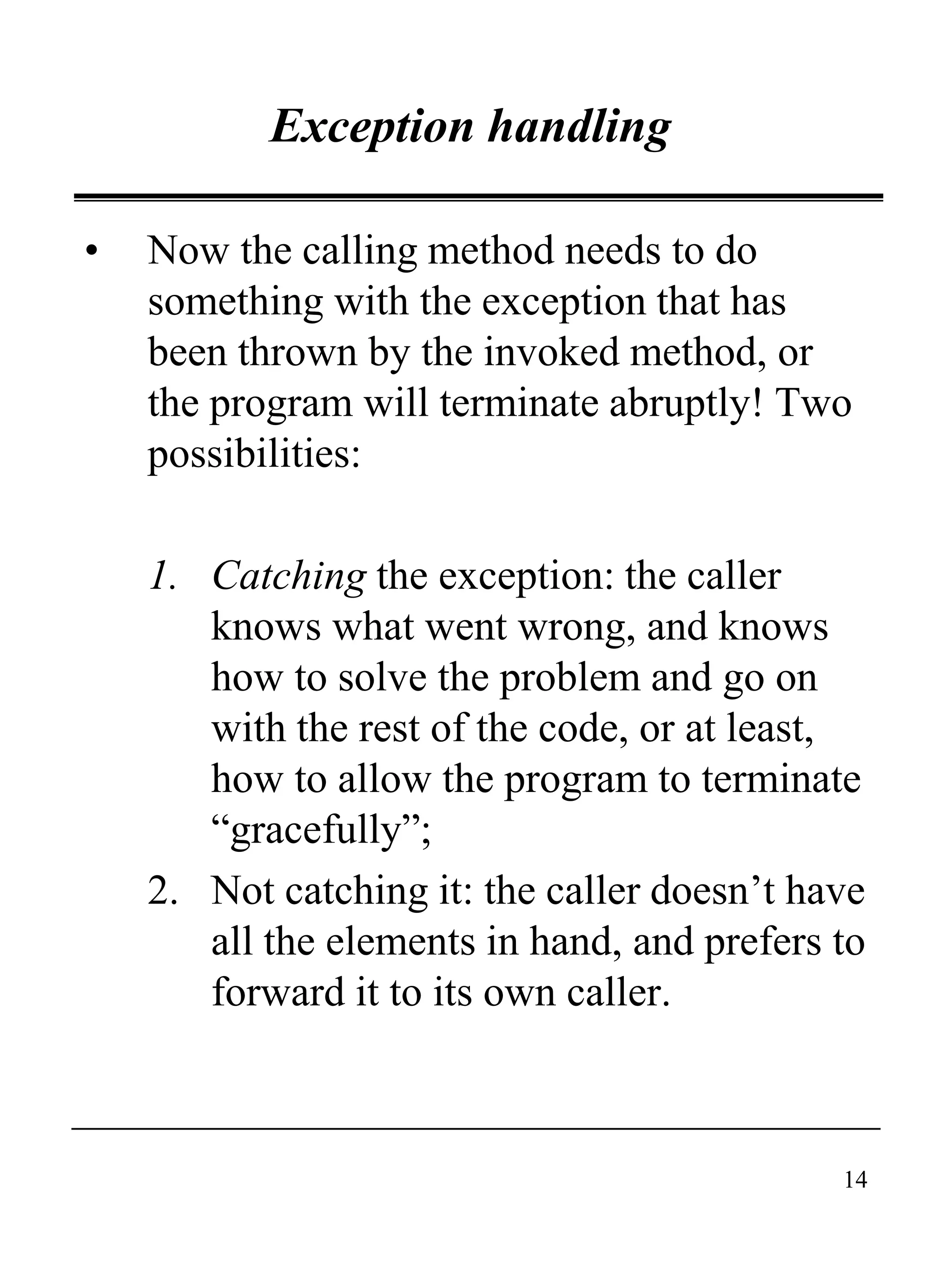 14
Exception handling
• Now the calling method needs to do
something with the exception that has
been thrown by the invoked method, or
the program will terminate abruptly! Two
possibilities:
1. Catching the exception: the caller
knows what went wrong, and knows
how to solve the problem and go on
with the rest of the code, or at least,
how to allow the program to terminate
“gracefully”;
2. Not catching it: the caller doesn’t have
all the elements in hand, and prefers to
forward it to its own caller.
 