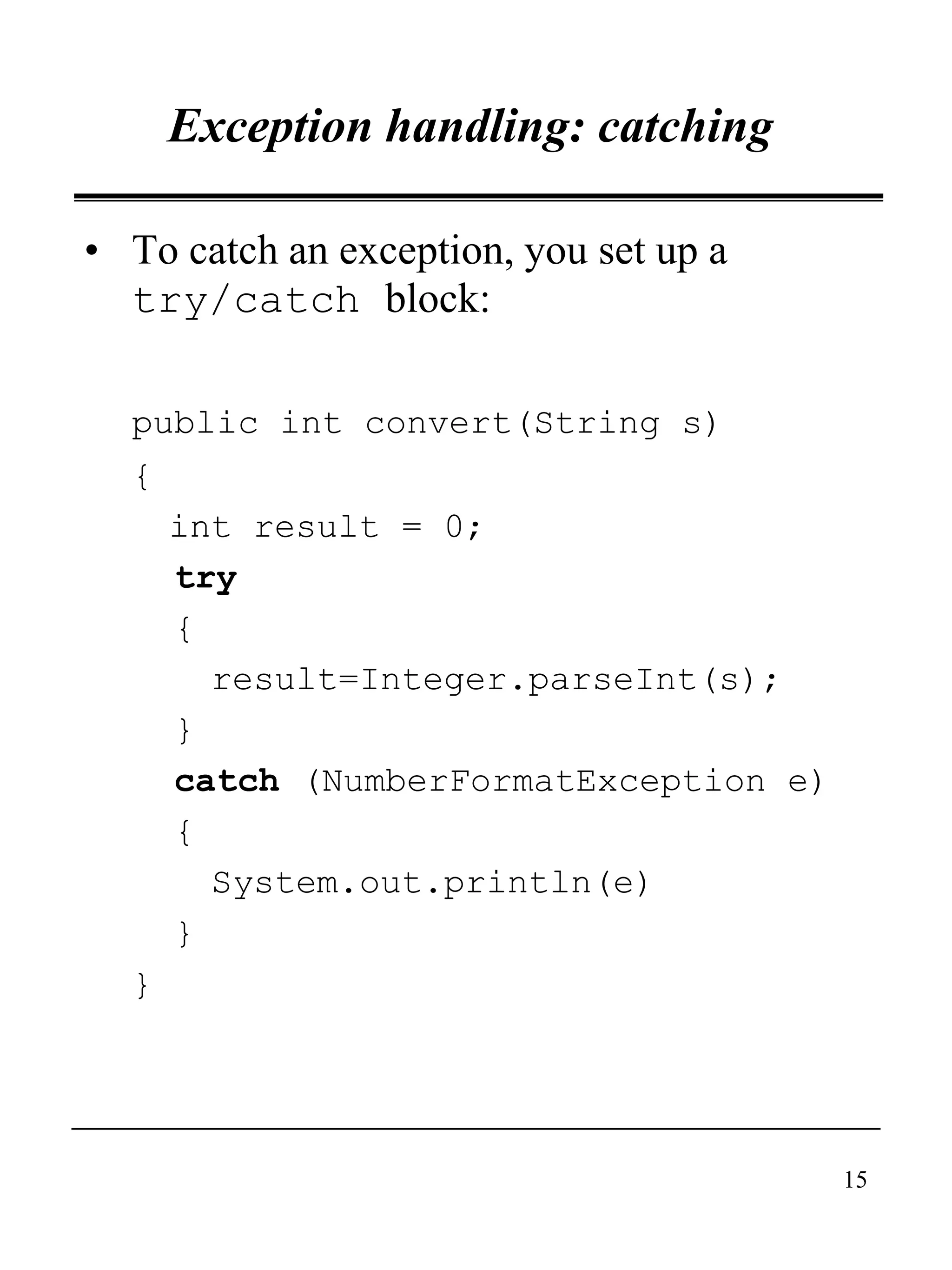 15
Exception handling: catching
• To catch an exception, you set up a
try/catch block:
public int convert(String s)
{
int result = 0;
try
{
result=Integer.parseInt(s);
}
catch (NumberFormatException e)
{
System.out.println(e)
}
}
 