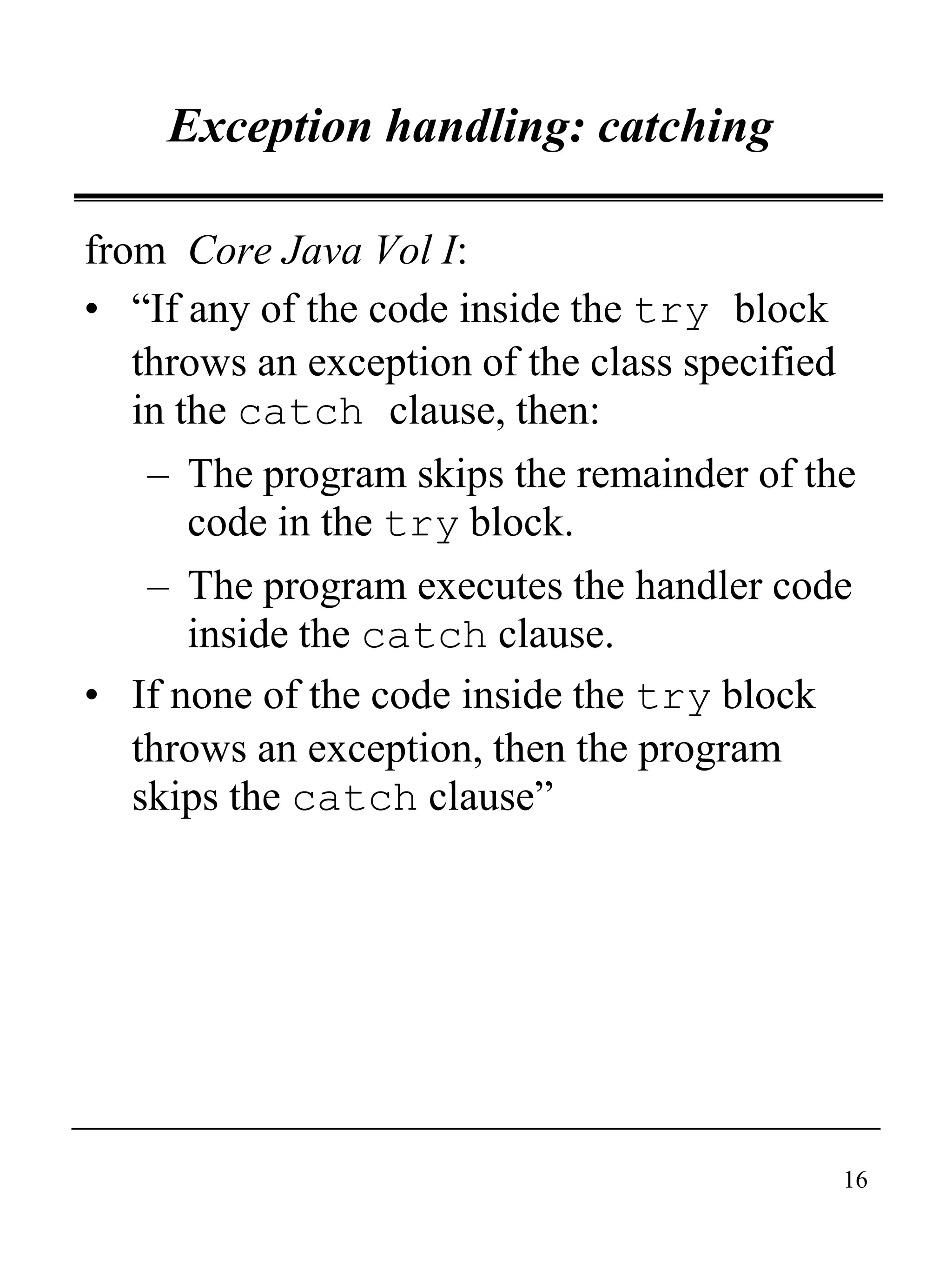16
Exception handling: catching
from Core Java Vol I:
• “If any of the code inside the try block
throws an exception of the class specified
in the catch clause, then:
– The program skips the remainder of the
code in the try block.
– The program executes the handler code
inside the catch clause.
• If none of the code inside the try block
throws an exception, then the program
skips the catch clause”
 