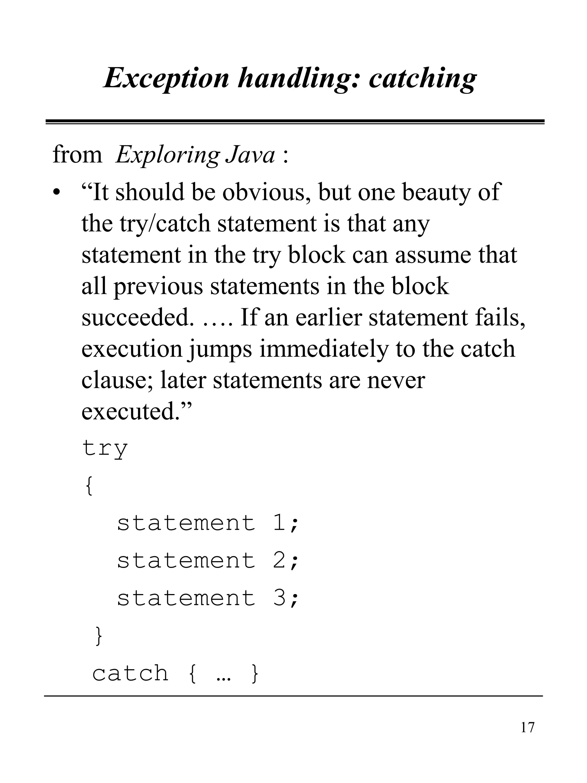 17
Exception handling: catching
from Exploring Java :
• “It should be obvious, but one beauty of
the try/catch statement is that any
statement in the try block can assume that
all previous statements in the block
succeeded. …. If an earlier statement fails,
execution jumps immediately to the catch
clause; later statements are never
executed.”
try
{
statement 1;
statement 2;
statement 3;
}
catch { … }
 