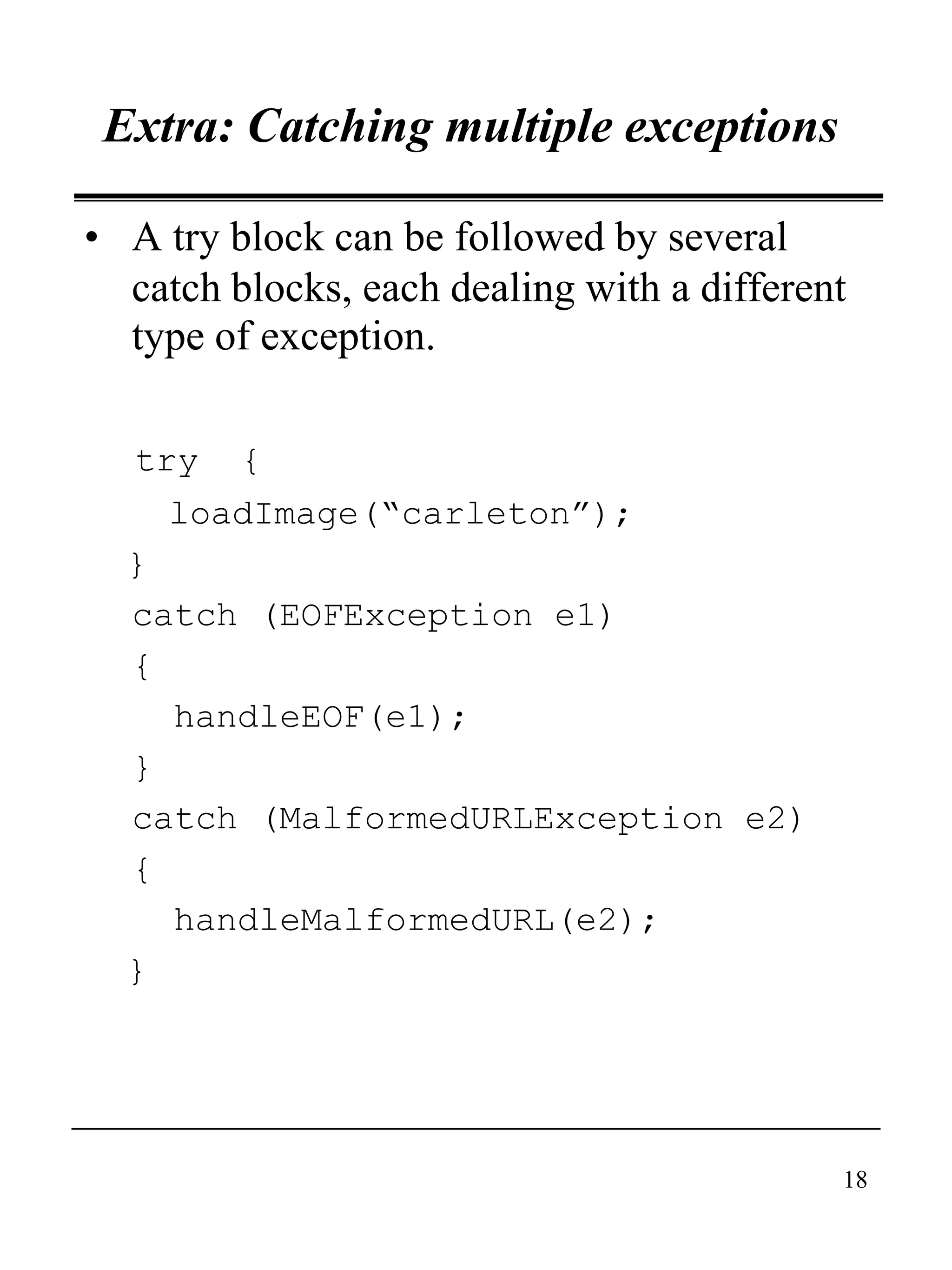18
Extra: Catching multiple exceptions
• A try block can be followed by several
catch blocks, each dealing with a different
type of exception.
try {
loadImage(“carleton”);
}
catch (EOFException e1)
{
handleEOF(e1);
}
catch (MalformedURLException e2)
{
handleMalformedURL(e2);
}
 