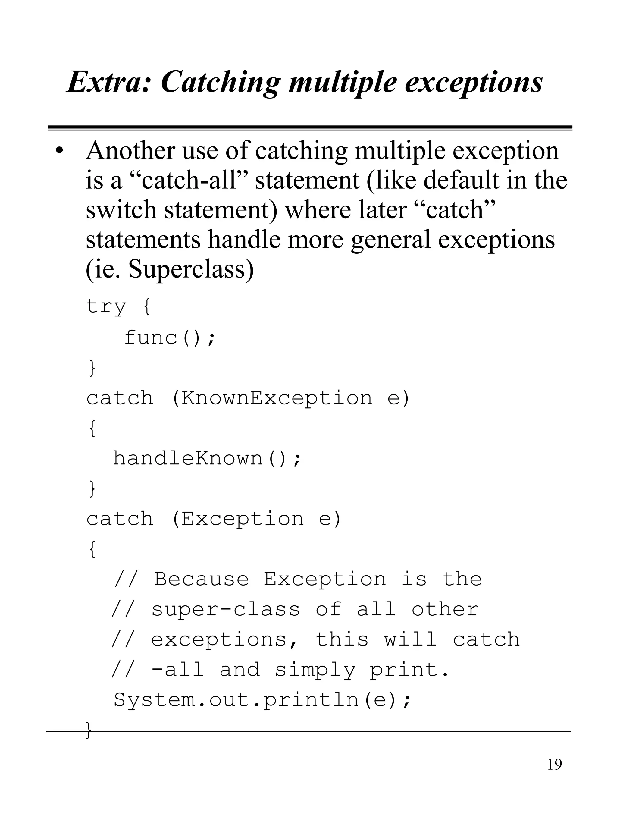 19
Extra: Catching multiple exceptions
• Another use of catching multiple exception
is a “catch-all” statement (like default in the
switch statement) where later “catch”
statements handle more general exceptions
(ie. Superclass)
try {
func();
}
catch (KnownException e)
{
handleKnown();
}
catch (Exception e)
{
// Because Exception is the
// super-class of all other
// exceptions, this will catch
// -all and simply print.
System.out.println(e);
}
 
