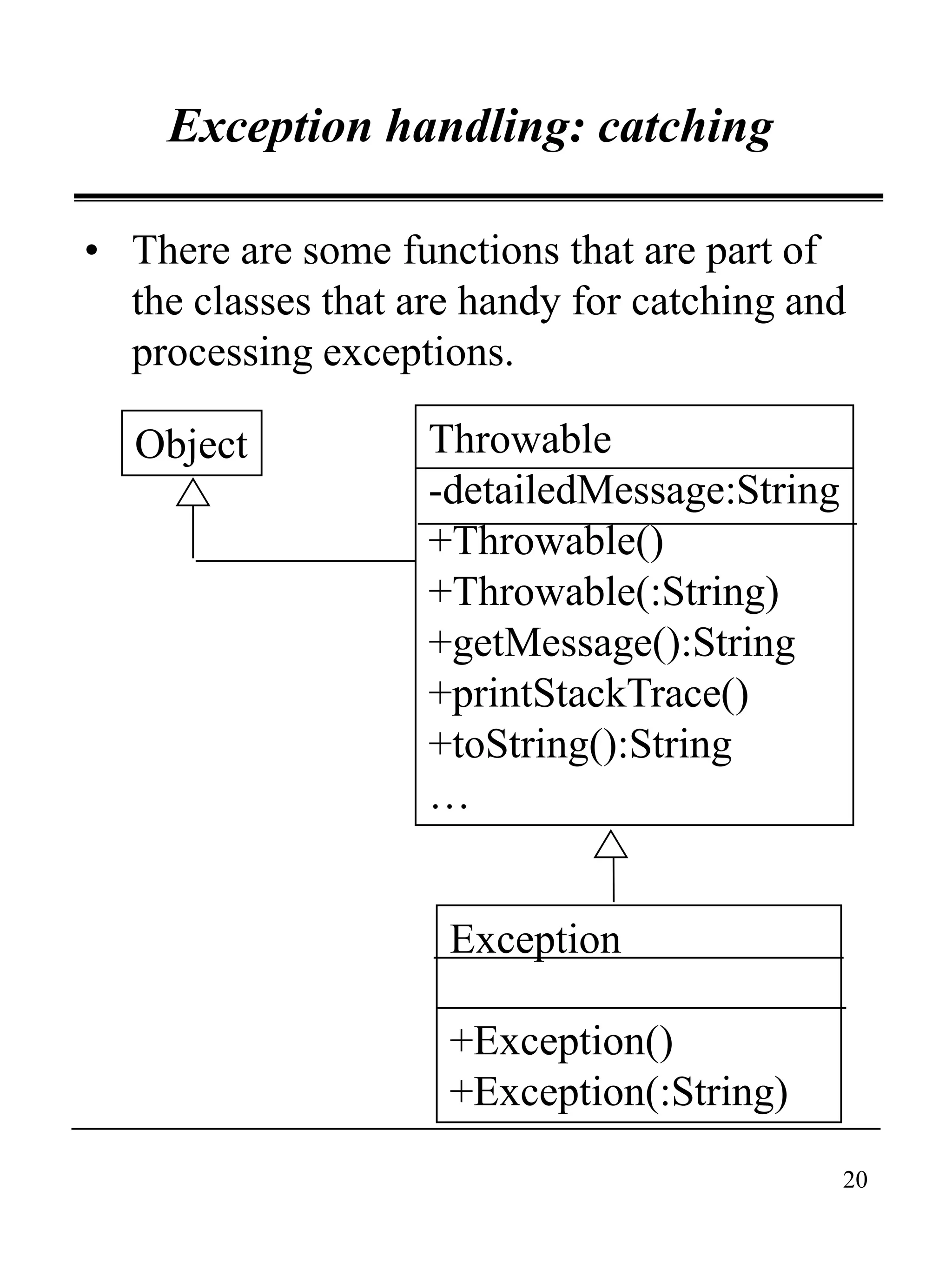 20
Exception handling: catching
• There are some functions that are part of
the classes that are handy for catching and
processing exceptions.
Object
Exception
+Exception()
+Exception(:String)
Throwable
-detailedMessage:String
+Throwable()
+Throwable(:String)
+getMessage():String
+printStackTrace()
+toString():String
…
 