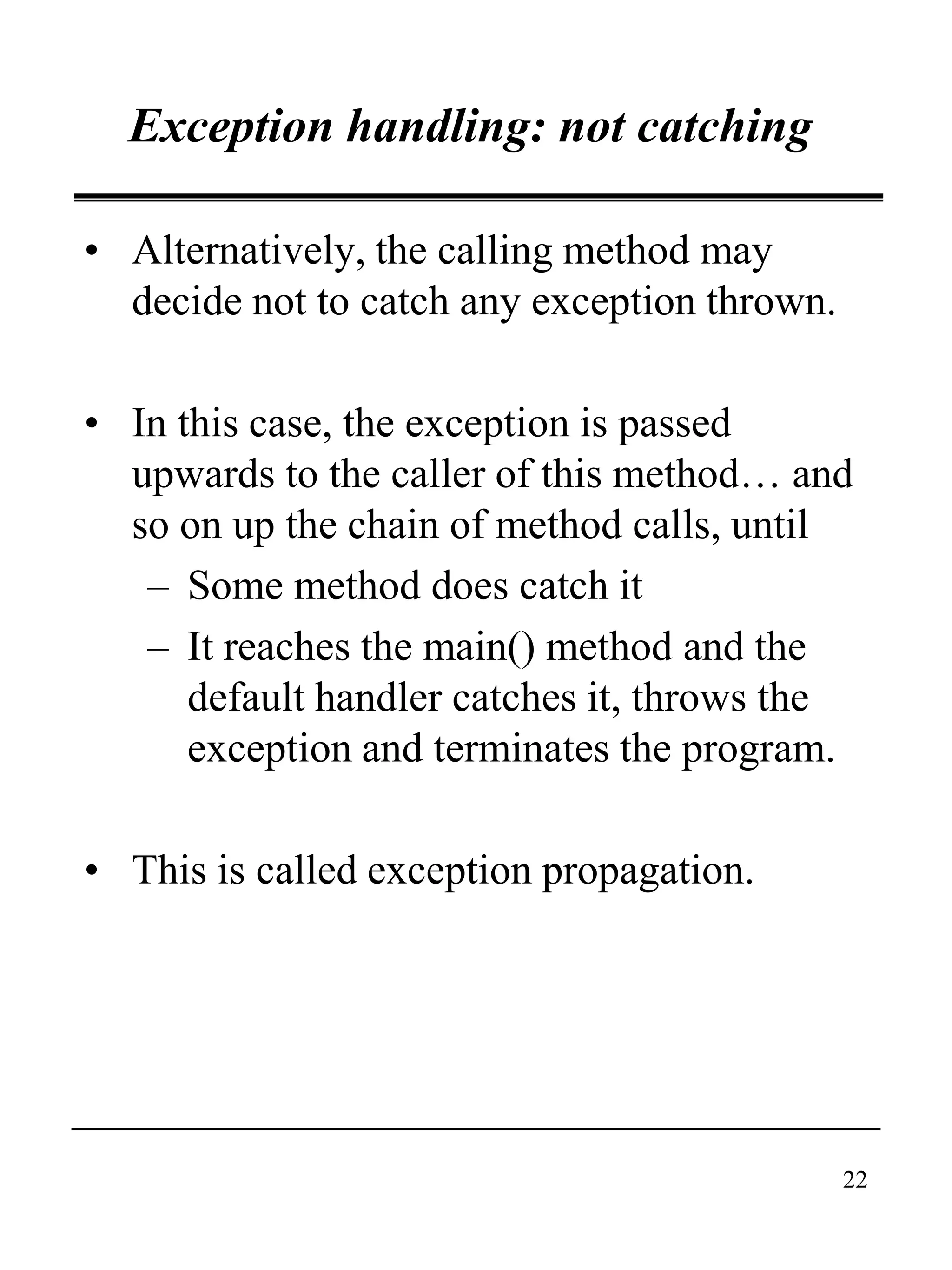 22
Exception handling: not catching
• Alternatively, the calling method may
decide not to catch any exception thrown.
• In this case, the exception is passed
upwards to the caller of this method… and
so on up the chain of method calls, until
– Some method does catch it
– It reaches the main() method and the
default handler catches it, throws the
exception and terminates the program.
• This is called exception propagation.
 