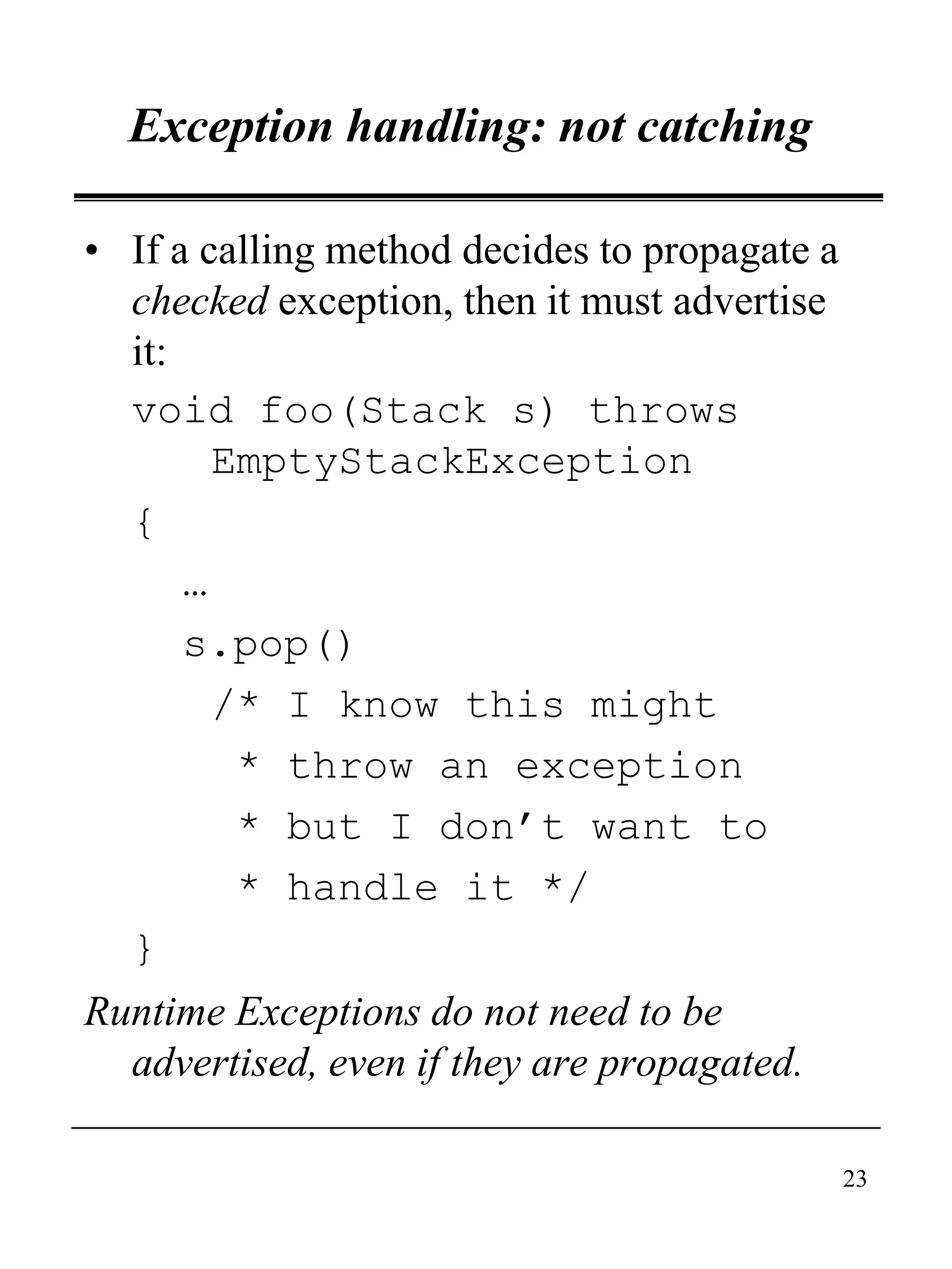 23
Exception handling: not catching
• If a calling method decides to propagate a
checked exception, then it must advertise
it:
void foo(Stack s) throws
EmptyStackException
{
…
s.pop()
/* I know this might
* throw an exception
* but I don’t want to
* handle it */
}
Runtime Exceptions do not need to be
advertised, even if they are propagated.
 