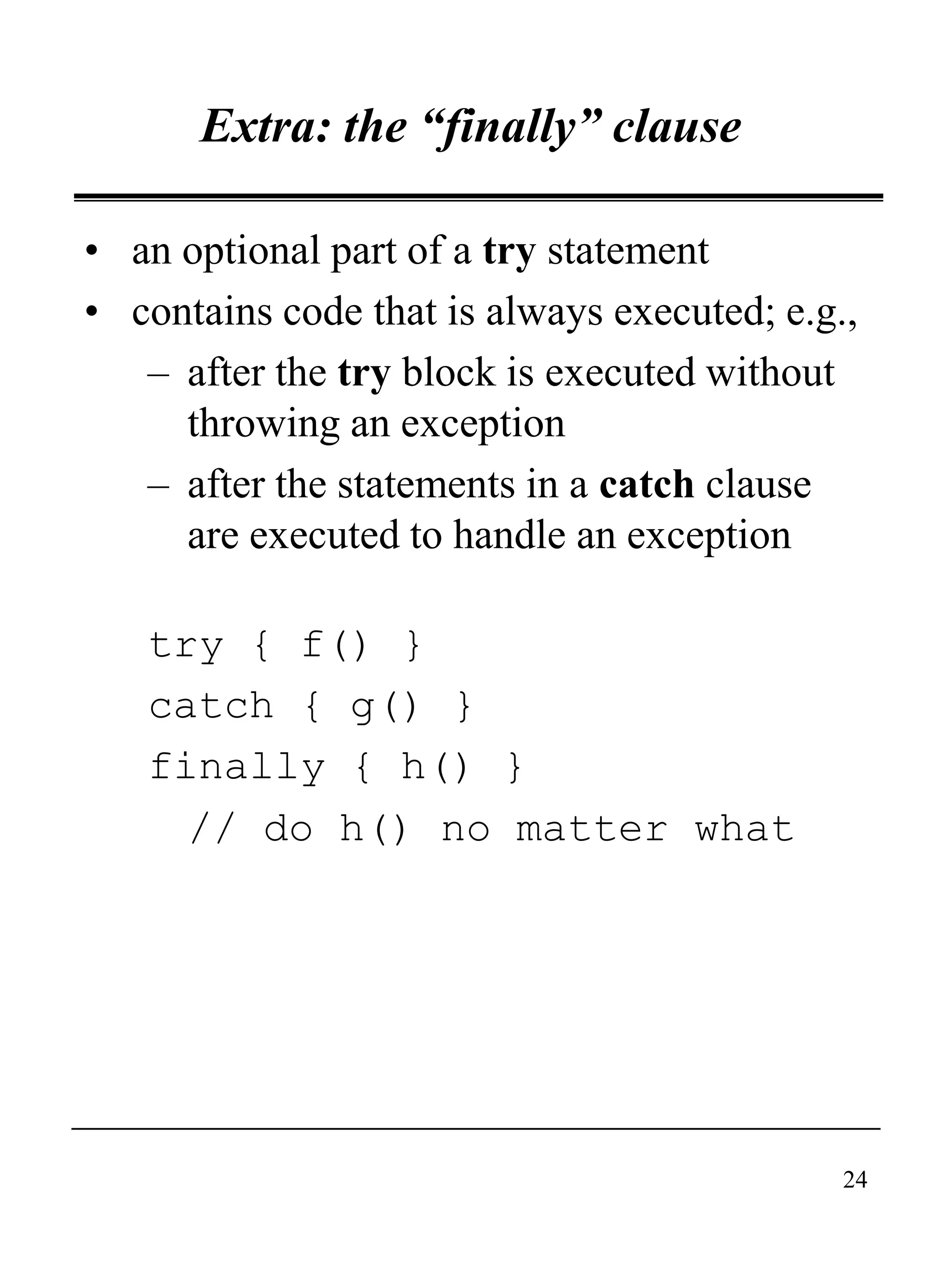 24
Extra: the “finally” clause
• an optional part of a try statement
• contains code that is always executed; e.g.,
– after the try block is executed without
throwing an exception
– after the statements in a catch clause
are executed to handle an exception
try { f() }
catch { g() }
finally { h() }
// do h() no matter what
 