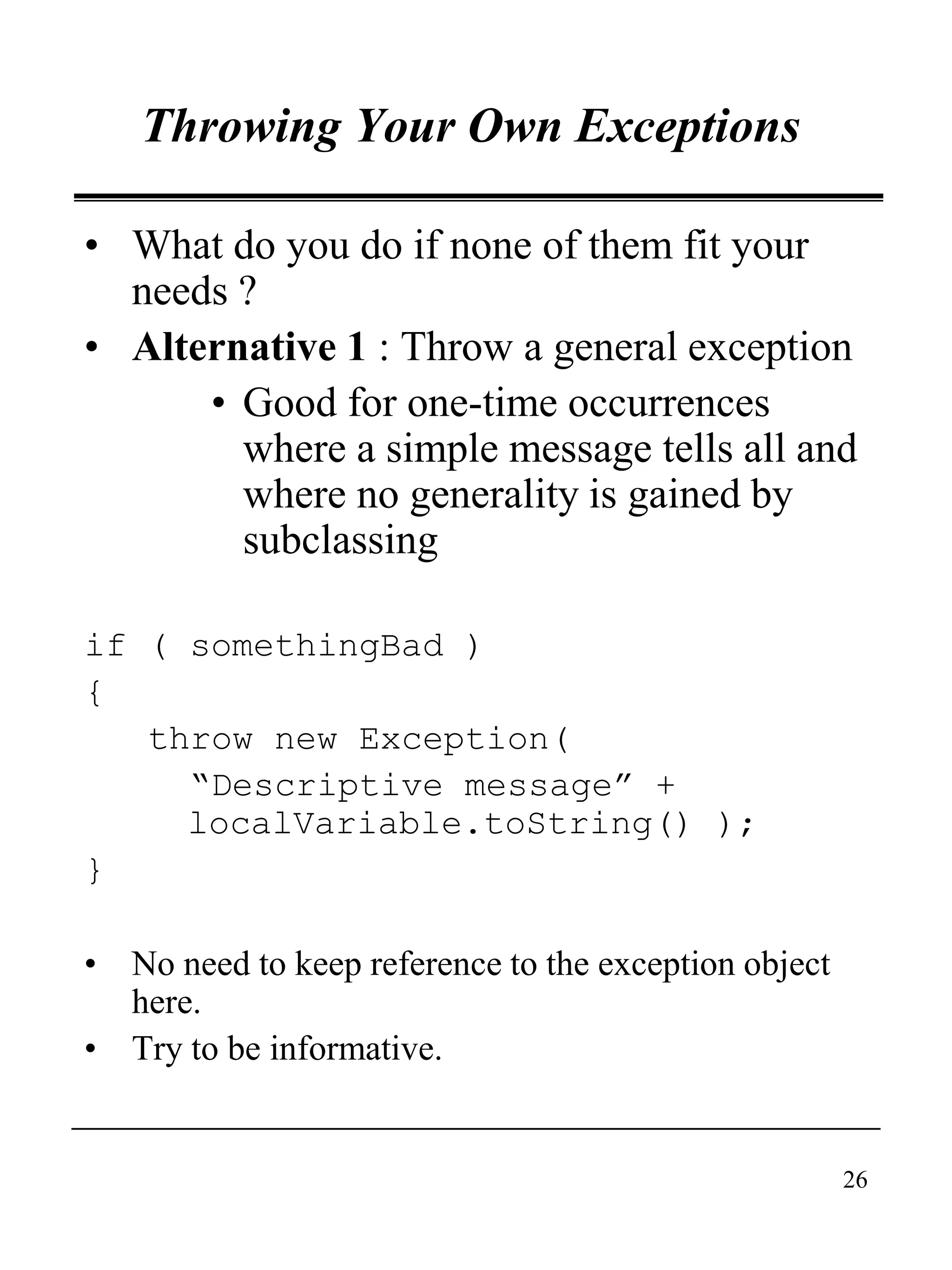 26
Throwing Your Own Exceptions
• What do you do if none of them fit your
needs ?
• Alternative 1 : Throw a general exception
• Good for one-time occurrences
where a simple message tells all and
where no generality is gained by
subclassing
if ( somethingBad )
{
throw new Exception(
“Descriptive message” +
localVariable.toString() );
}
• No need to keep reference to the exception object
here.
• Try to be informative.
 
