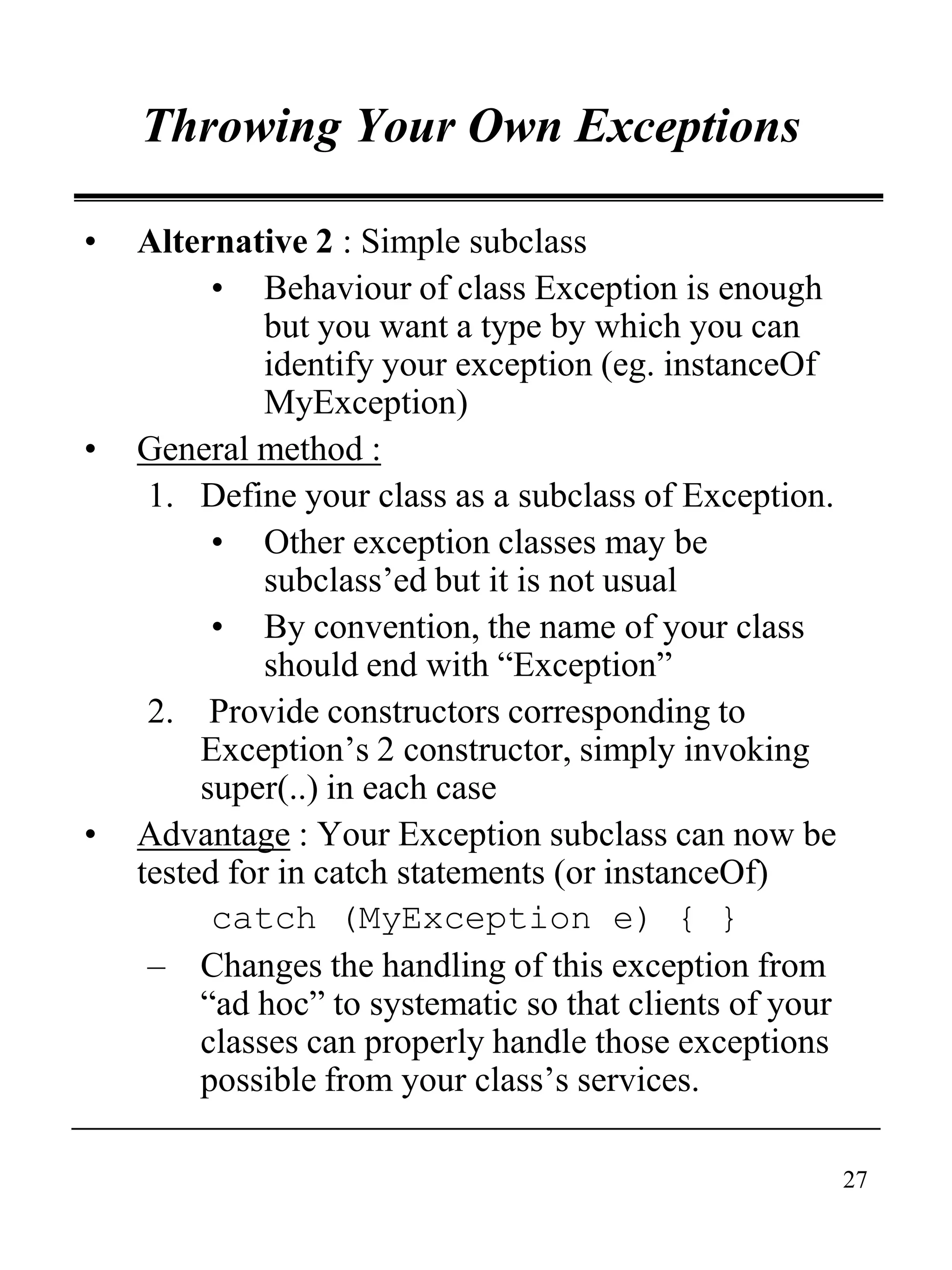 27
Throwing Your Own Exceptions
• Alternative 2 : Simple subclass
• Behaviour of class Exception is enough
but you want a type by which you can
identify your exception (eg. instanceOf
MyException)
• General method :
1. Define your class as a subclass of Exception.
• Other exception classes may be
subclass’ed but it is not usual
• By convention, the name of your class
should end with “Exception”
2. Provide constructors corresponding to
Exception’s 2 constructor, simply invoking
super(..) in each case
• Advantage : Your Exception subclass can now be
tested for in catch statements (or instanceOf)
catch (MyException e) { }
– Changes the handling of this exception from
“ad hoc” to systematic so that clients of your
classes can properly handle those exceptions
possible from your class’s services.
 