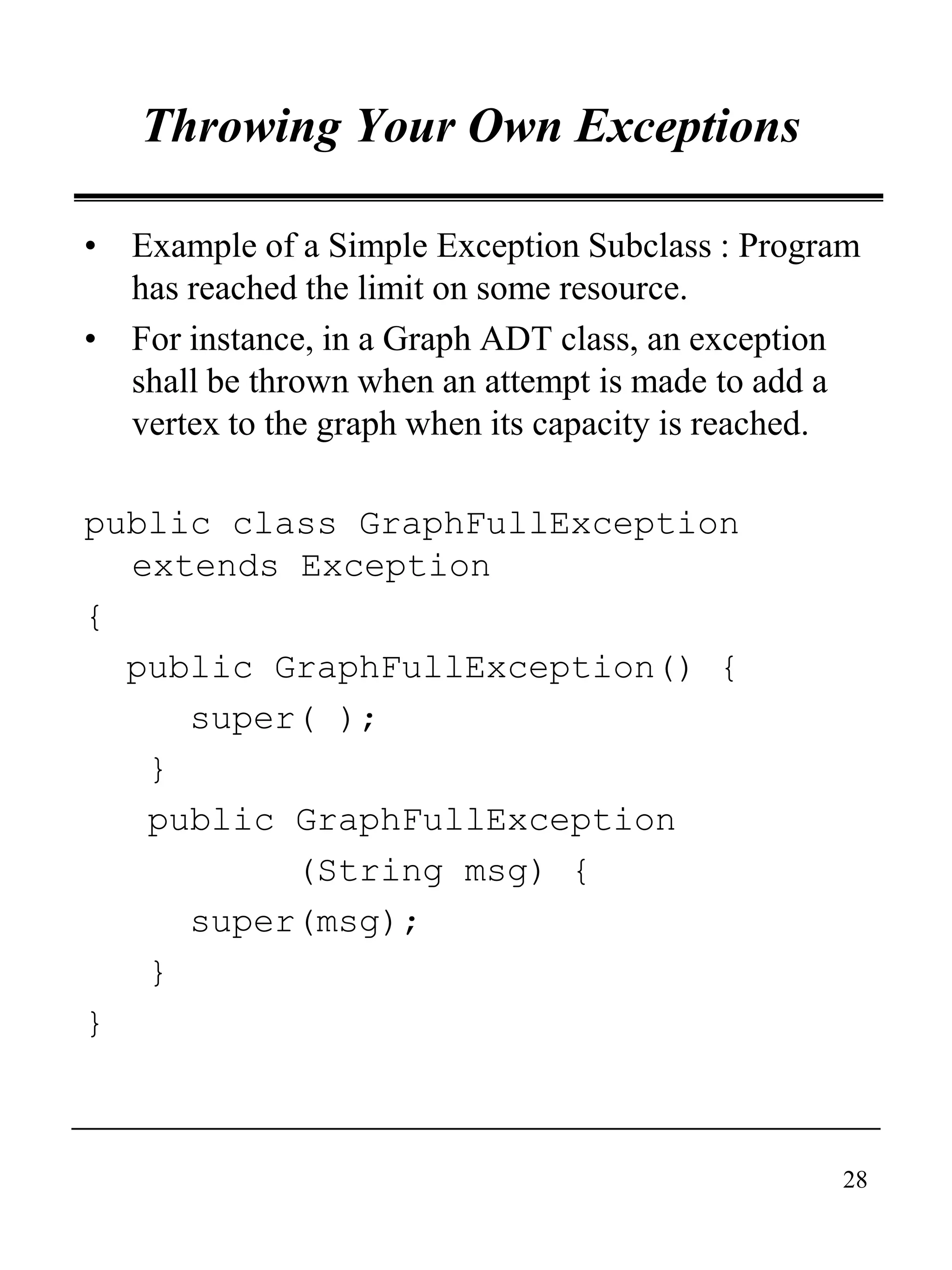 28
Throwing Your Own Exceptions
• Example of a Simple Exception Subclass : Program
has reached the limit on some resource.
• For instance, in a Graph ADT class, an exception
shall be thrown when an attempt is made to add a
vertex to the graph when its capacity is reached.
public class GraphFullException
extends Exception
{
public GraphFullException() {
super( );
}
public GraphFullException
(String msg) {
super(msg);
}
}
 