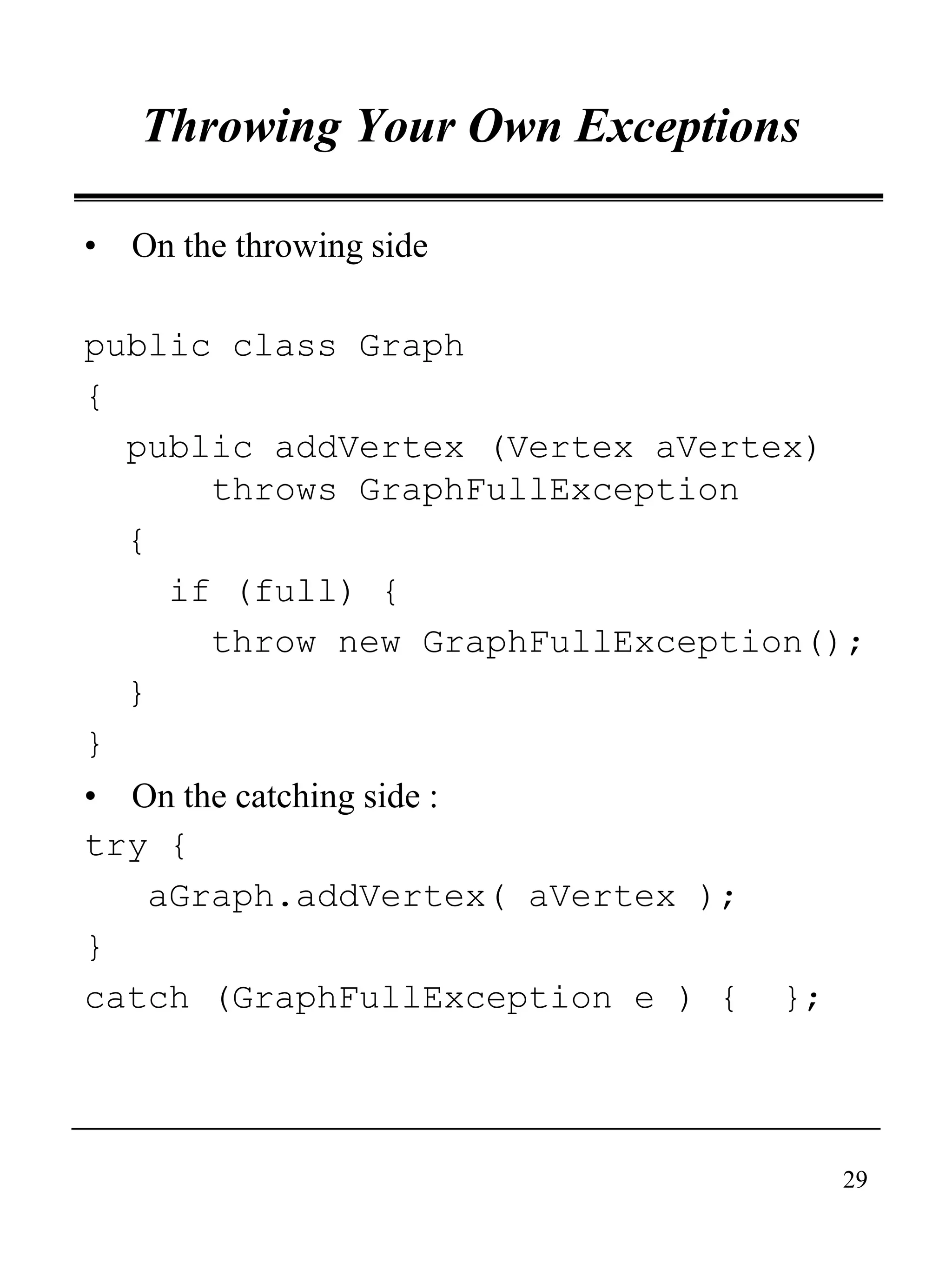 29
Throwing Your Own Exceptions
• On the throwing side
public class Graph
{
public addVertex (Vertex aVertex)
throws GraphFullException
{
if (full) {
throw new GraphFullException();
}
}
• On the catching side :
try {
aGraph.addVertex( aVertex );
}
catch (GraphFullException e ) { };
 