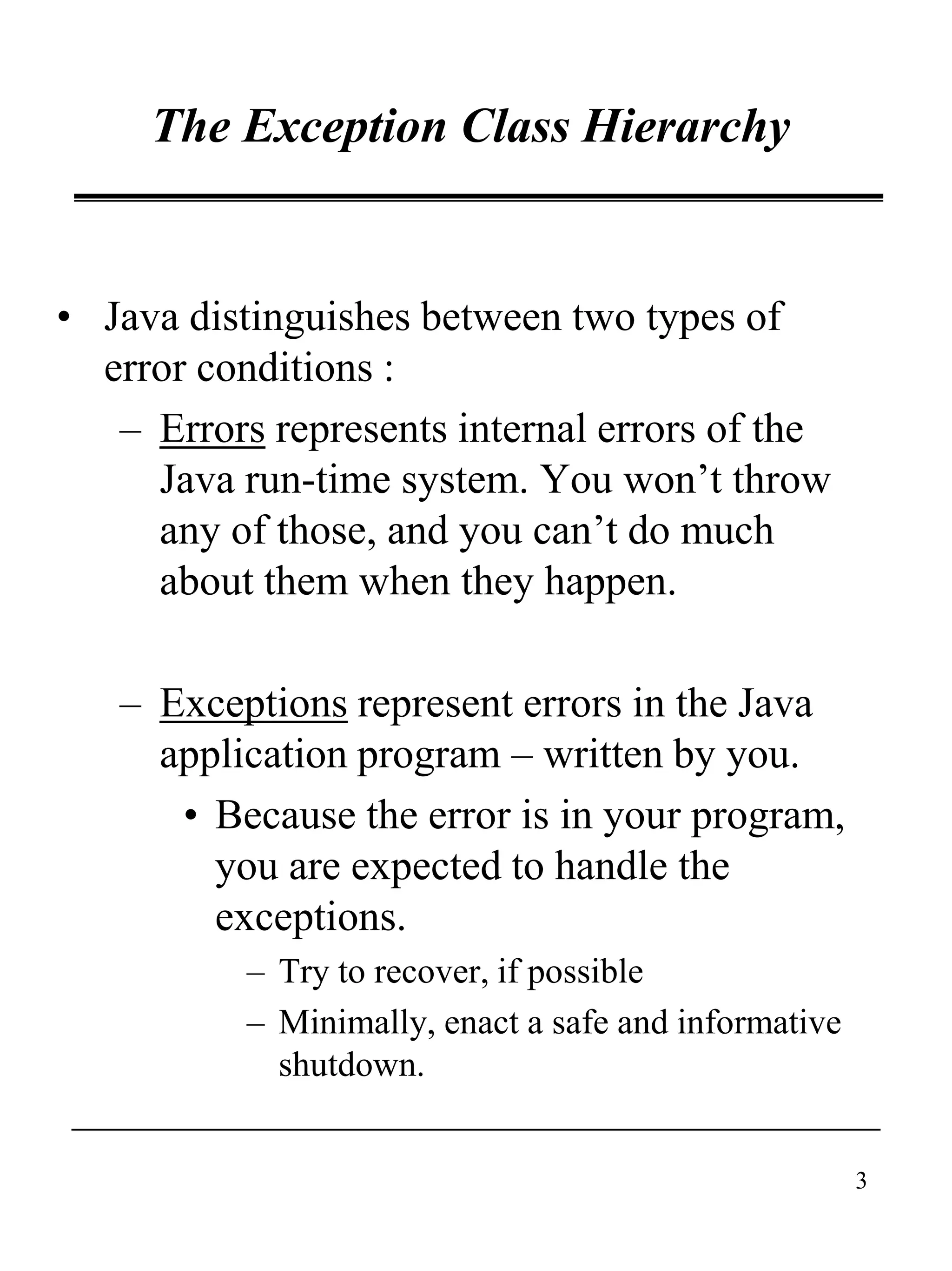 3
The Exception Class Hierarchy
• Java distinguishes between two types of
error conditions :
– Errors represents internal errors of the
Java run-time system. You won’t throw
any of those, and you can’t do much
about them when they happen.
– Exceptions represent errors in the Java
application program – written by you.
• Because the error is in your program,
you are expected to handle the
exceptions.
– Try to recover, if possible
– Minimally, enact a safe and informative
shutdown.
 