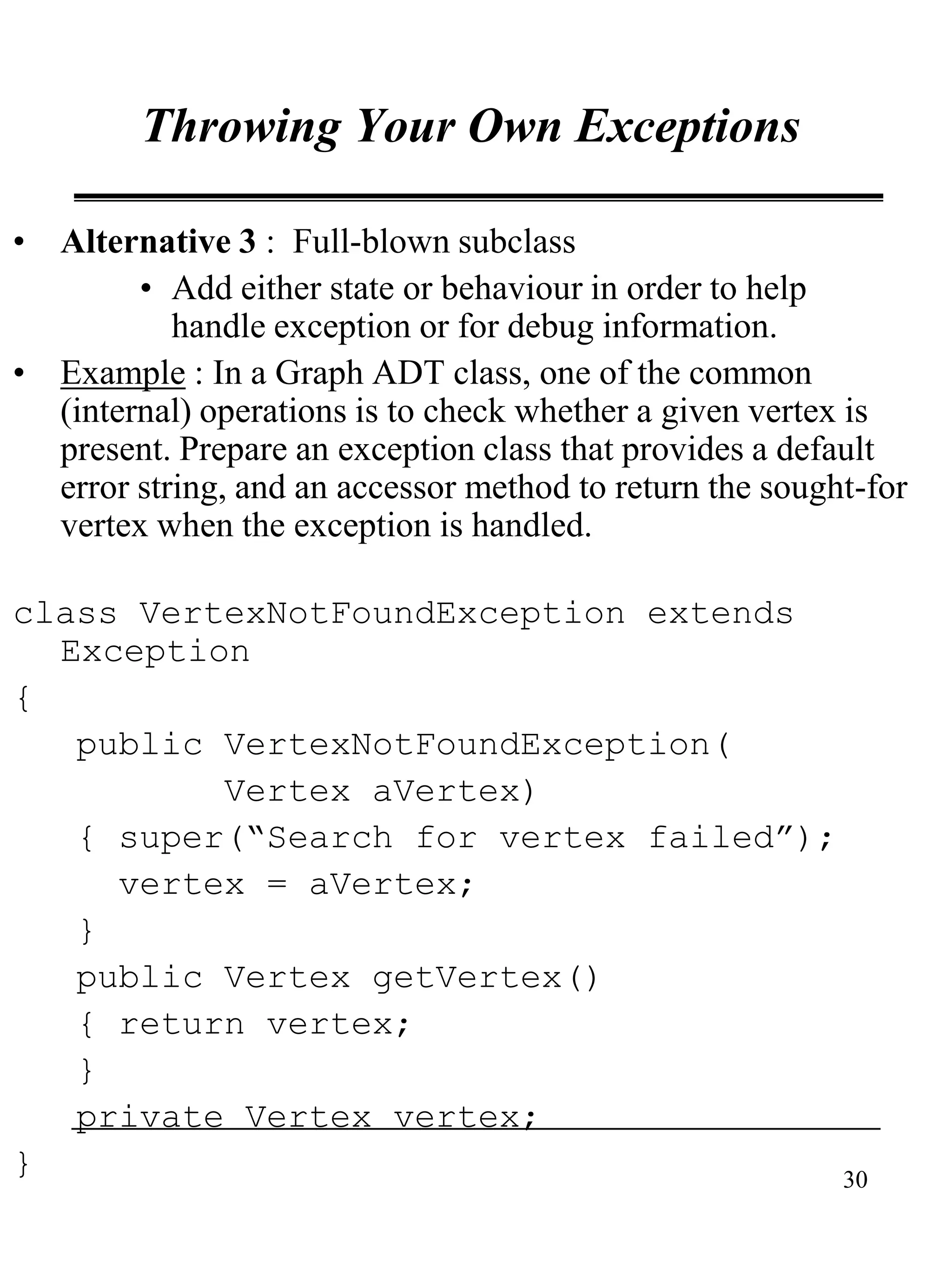 30
Throwing Your Own Exceptions
• Alternative 3 : Full-blown subclass
• Add either state or behaviour in order to help
handle exception or for debug information.
• Example : In a Graph ADT class, one of the common
(internal) operations is to check whether a given vertex is
present. Prepare an exception class that provides a default
error string, and an accessor method to return the sought-for
vertex when the exception is handled.
class VertexNotFoundException extends
Exception
{
public VertexNotFoundException(
Vertex aVertex)
{ super(“Search for vertex failed”);
vertex = aVertex;
}
public Vertex getVertex()
{ return vertex;
}
private Vertex vertex;
}
 
