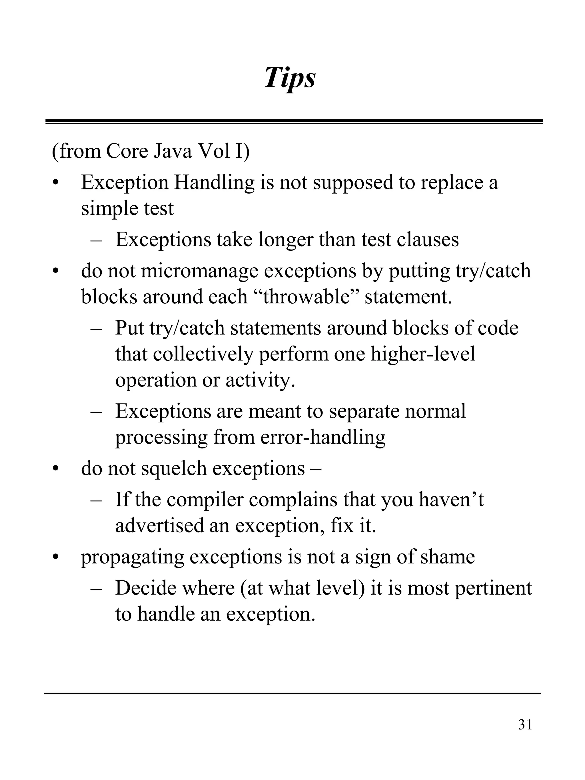 31
Tips
(from Core Java Vol I)
• Exception Handling is not supposed to replace a
simple test
– Exceptions take longer than test clauses
• do not micromanage exceptions by putting try/catch
blocks around each “throwable” statement.
– Put try/catch statements around blocks of code
that collectively perform one higher-level
operation or activity.
– Exceptions are meant to separate normal
processing from error-handling
• do not squelch exceptions –
– If the compiler complains that you haven’t
advertised an exception, fix it.
• propagating exceptions is not a sign of shame
– Decide where (at what level) it is most pertinent
to handle an exception.
 
