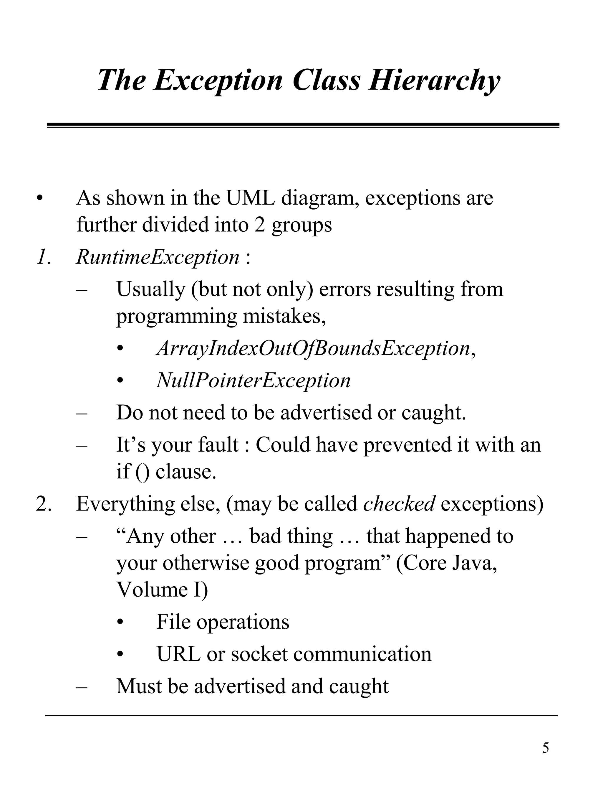 5
The Exception Class Hierarchy
• As shown in the UML diagram, exceptions are
further divided into 2 groups
1. RuntimeException :
– Usually (but not only) errors resulting from
programming mistakes,
• ArrayIndexOutOfBoundsException,
• NullPointerException
– Do not need to be advertised or caught.
– It’s your fault : Could have prevented it with an
if () clause.
2. Everything else, (may be called checked exceptions)
– “Any other … bad thing … that happened to
your otherwise good program” (Core Java,
Volume I)
• File operations
• URL or socket communication
– Must be advertised and caught
 