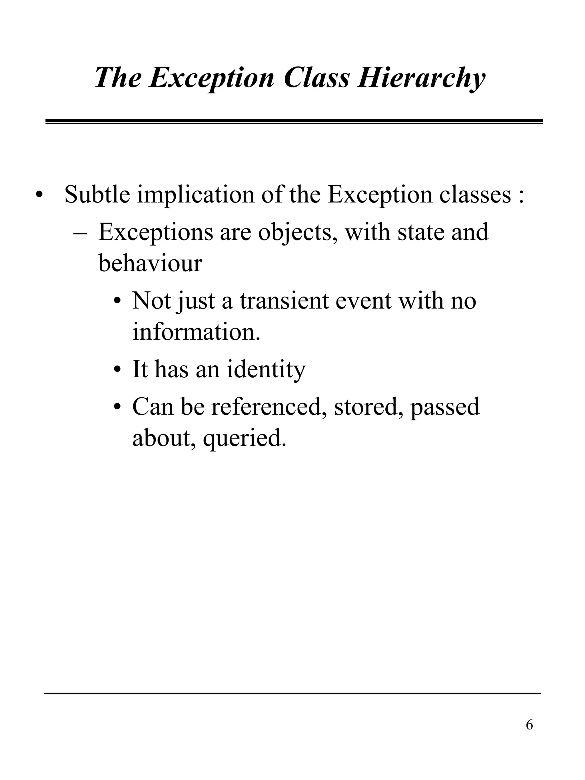 6
The Exception Class Hierarchy
• Subtle implication of the Exception classes :
– Exceptions are objects, with state and
behaviour
• Not just a transient event with no
information.
• It has an identity
• Can be referenced, stored, passed
about, queried.
 