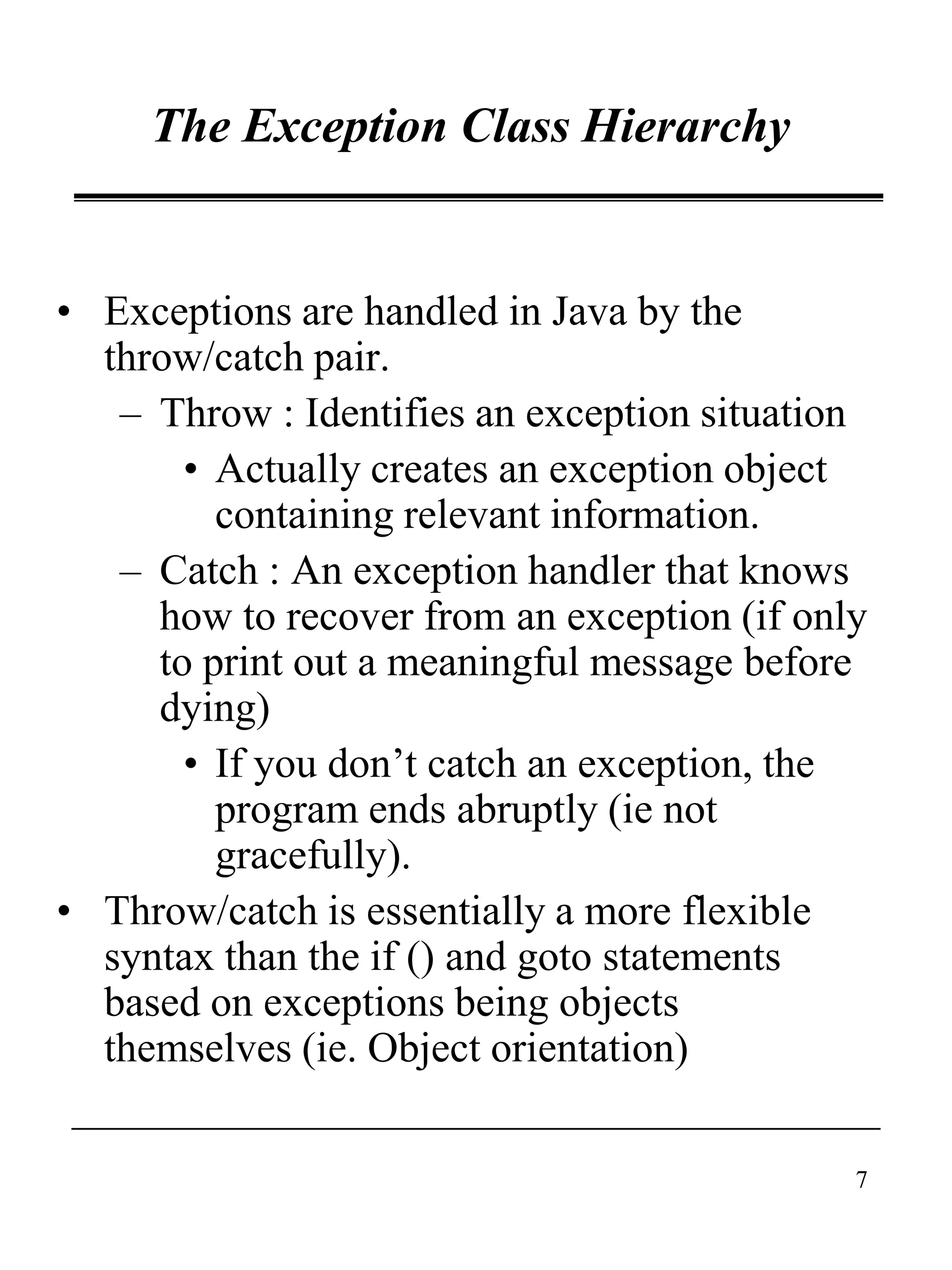 7
The Exception Class Hierarchy
• Exceptions are handled in Java by the
throw/catch pair.
– Throw : Identifies an exception situation
• Actually creates an exception object
containing relevant information.
– Catch : An exception handler that knows
how to recover from an exception (if only
to print out a meaningful message before
dying)
• If you don’t catch an exception, the
program ends abruptly (ie not
gracefully).
• Throw/catch is essentially a more flexible
syntax than the if () and goto statements
based on exceptions being objects
themselves (ie. Object orientation)
 
