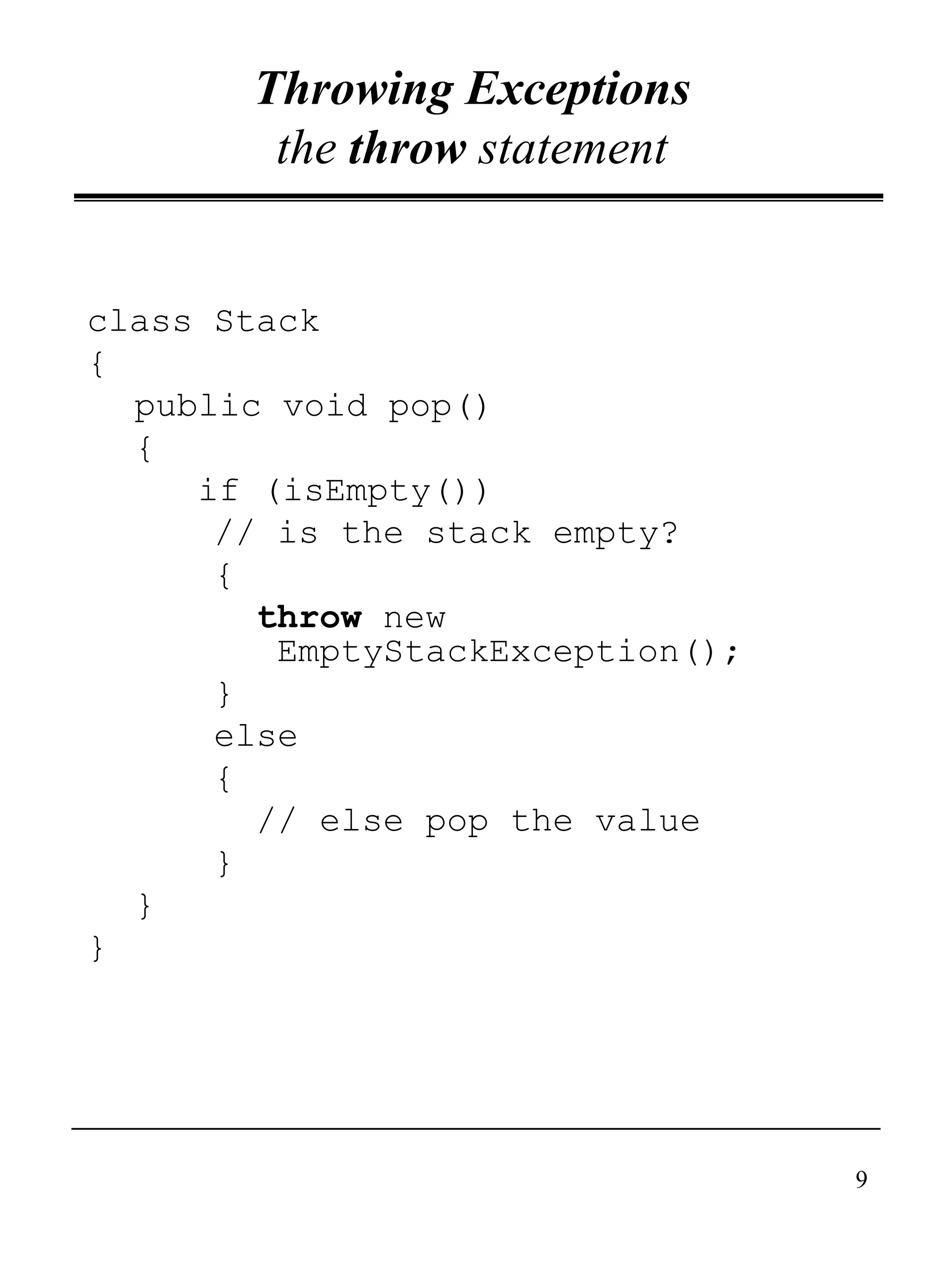 9
Throwing Exceptions
the throw statement
class Stack
{
public void pop()
{
if (isEmpty())
// is the stack empty?
{
throw new
EmptyStackException();
}
else
{
// else pop the value
}
}
}
 