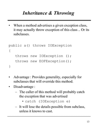 13
Inheritance & Throwing
• When a method advertises a given exception class,
it may actually throw exception of this class .. Or its
subclasses.
public a() throws IOException
{
throws new IOException ();
throws new EOFException();
}
• Advantage : Provides generality, especially for
subclasses that will override this method.
• Disadvantage :
– The caller of this method will probably catch
the exception that was advertised
• catch (IOException e)
– It will lose the details possible from subclass,
unless it knows to cast.
 