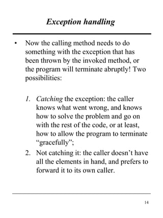 14
Exception handling
• Now the calling method needs to do
something with the exception that has
been thrown by the invoked method, or
the program will terminate abruptly! Two
possibilities:
1. Catching the exception: the caller
knows what went wrong, and knows
how to solve the problem and go on
with the rest of the code, or at least,
how to allow the program to terminate
“gracefully”;
2. Not catching it: the caller doesn’t have
all the elements in hand, and prefers to
forward it to its own caller.
 