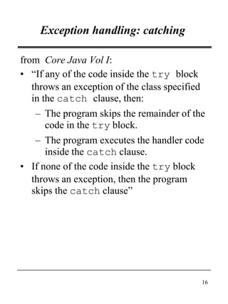 16
Exception handling: catching
from Core Java Vol I:
• “If any of the code inside the try block
throws an exception of the class specified
in the catch clause, then:
– The program skips the remainder of the
code in the try block.
– The program executes the handler code
inside the catch clause.
• If none of the code inside the try block
throws an exception, then the program
skips the catch clause”
 
