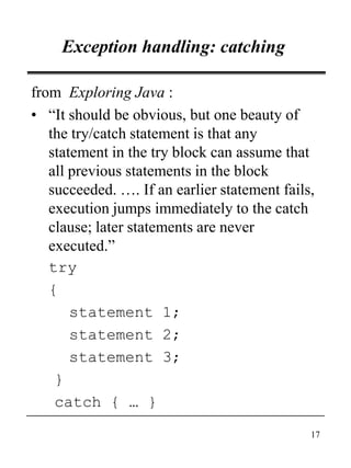 17
Exception handling: catching
from Exploring Java :
• “It should be obvious, but one beauty of
the try/catch statement is that any
statement in the try block can assume that
all previous statements in the block
succeeded. …. If an earlier statement fails,
execution jumps immediately to the catch
clause; later statements are never
executed.”
try
{
statement 1;
statement 2;
statement 3;
}
catch { … }
 
