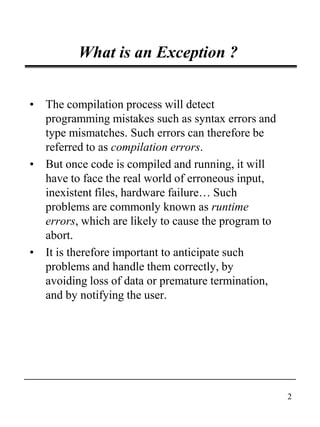 2
What is an Exception ?
• The compilation process will detect
programming mistakes such as syntax errors and
type mismatches. Such errors can therefore be
referred to as compilation errors.
• But once code is compiled and running, it will
have to face the real world of erroneous input,
inexistent files, hardware failure… Such
problems are commonly known as runtime
errors, which are likely to cause the program to
abort.
• It is therefore important to anticipate such
problems and handle them correctly, by
avoiding loss of data or premature termination,
and by notifying the user.
 