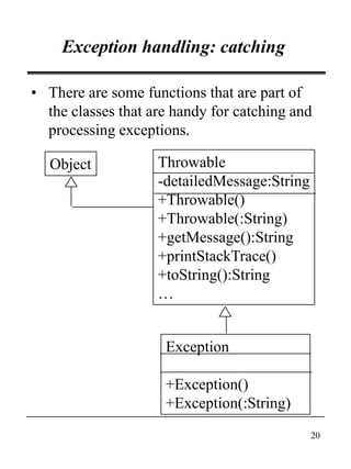 20
Exception handling: catching
• There are some functions that are part of
the classes that are handy for catching and
processing exceptions.
Object
Exception
+Exception()
+Exception(:String)
Throwable
-detailedMessage:String
+Throwable()
+Throwable(:String)
+getMessage():String
+printStackTrace()
+toString():String
…
 
