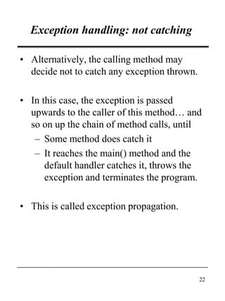 22
Exception handling: not catching
• Alternatively, the calling method may
decide not to catch any exception thrown.
• In this case, the exception is passed
upwards to the caller of this method… and
so on up the chain of method calls, until
– Some method does catch it
– It reaches the main() method and the
default handler catches it, throws the
exception and terminates the program.
• This is called exception propagation.
 
