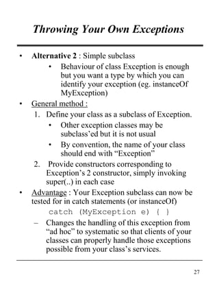 27
Throwing Your Own Exceptions
• Alternative 2 : Simple subclass
• Behaviour of class Exception is enough
but you want a type by which you can
identify your exception (eg. instanceOf
MyException)
• General method :
1. Define your class as a subclass of Exception.
• Other exception classes may be
subclass’ed but it is not usual
• By convention, the name of your class
should end with “Exception”
2. Provide constructors corresponding to
Exception’s 2 constructor, simply invoking
super(..) in each case
• Advantage : Your Exception subclass can now be
tested for in catch statements (or instanceOf)
catch (MyException e) { }
– Changes the handling of this exception from
“ad hoc” to systematic so that clients of your
classes can properly handle those exceptions
possible from your class’s services.
 