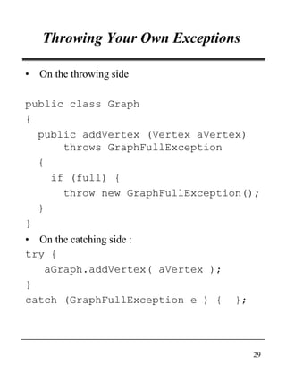 29
Throwing Your Own Exceptions
• On the throwing side
public class Graph
{
public addVertex (Vertex aVertex)
throws GraphFullException
{
if (full) {
throw new GraphFullException();
}
}
• On the catching side :
try {
aGraph.addVertex( aVertex );
}
catch (GraphFullException e ) { };
 