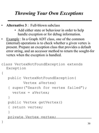 30
Throwing Your Own Exceptions
• Alternative 3 : Full-blown subclass
• Add either state or behaviour in order to help
handle exception or for debug information.
• Example : In a Graph ADT class, one of the common
(internal) operations is to check whether a given vertex is
present. Prepare an exception class that provides a default
error string, and an accessor method to return the sought-for
vertex when the exception is handled.
class VertexNotFoundException extends
Exception
{
public VertexNotFoundException(
Vertex aVertex)
{ super(“Search for vertex failed”);
vertex = aVertex;
}
public Vertex getVertex()
{ return vertex;
}
private Vertex vertex;
}
 