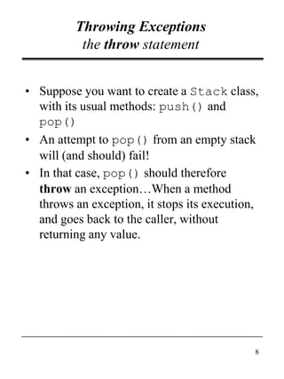 8
Throwing Exceptions
the throw statement
• Suppose you want to create a Stack class,
with its usual methods: push() and
pop()
• An attempt to pop() from an empty stack
will (and should) fail!
• In that case, pop() should therefore
throw an exception…When a method
throws an exception, it stops its execution,
and goes back to the caller, without
returning any value.
 