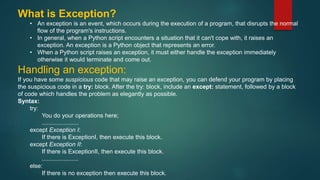 What is Exception?
• An exception is an event, which occurs during the execution of a program, that disrupts the normal
flow of the program's instructions.
• In general, when a Python script encounters a situation that it can't cope with, it raises an
exception. An exception is a Python object that represents an error.
• When a Python script raises an exception, it must either handle the exception immediately
otherwise it would terminate and come out.
Handling an exception:
If you have some suspicious code that may raise an exception, you can defend your program by placing
the suspicious code in a try: block. After the try: block, include an except: statement, followed by a block
of code which handles the problem as elegantly as possible.
Syntax:
try:
You do your operations here;
......................
except Exception I:
If there is ExceptionI, then execute this block.
except Exception II:
If there is ExceptionII, then execute this block.
......................
else:
If there is no exception then execute this block.
 