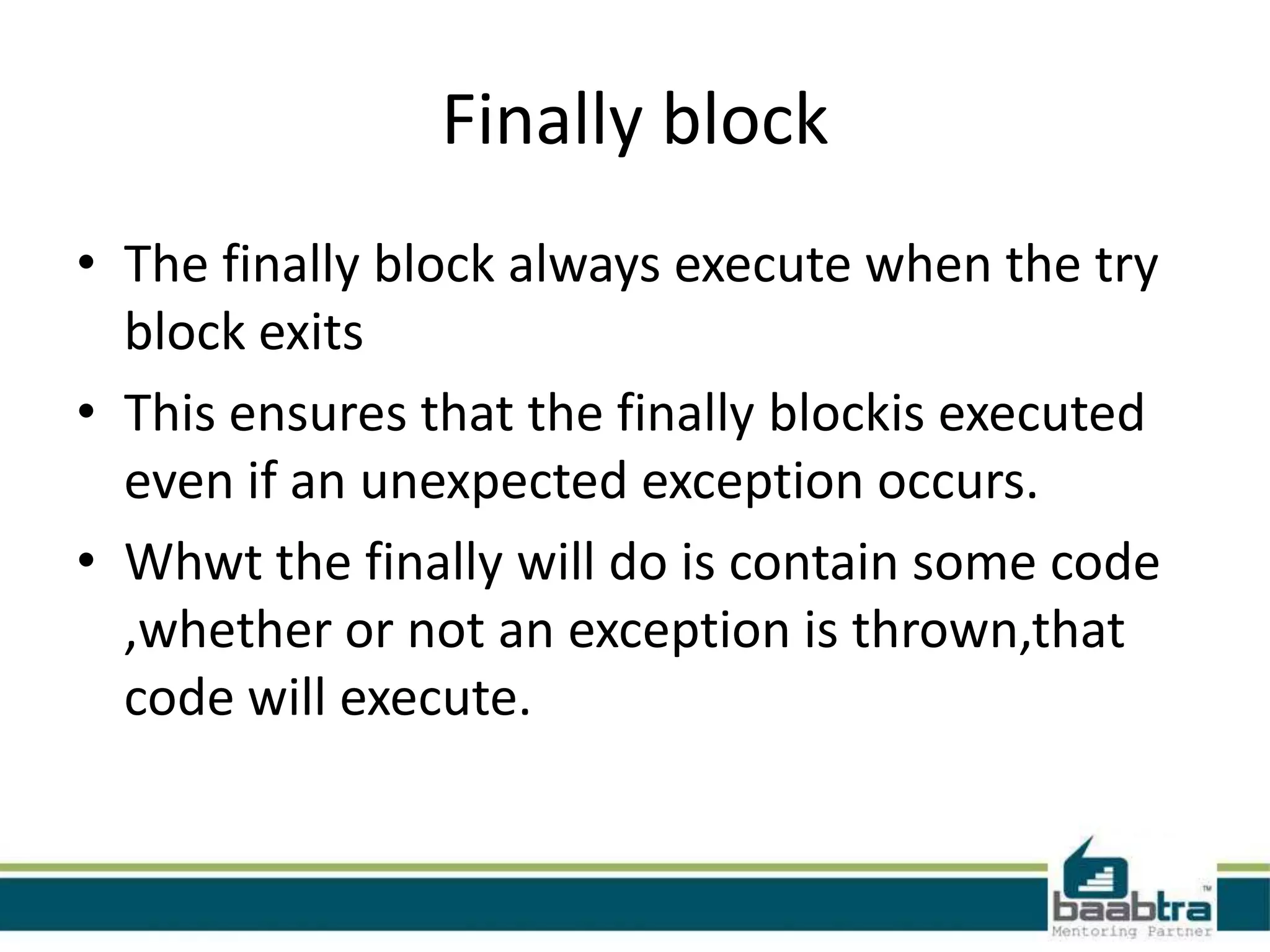 Finally block
• The finally block always execute when the try
block exits
• This ensures that the finally blockis executed
even if an unexpected exception occurs.
• Whwt the finally will do is contain some code
,whether or not an exception is thrown,that
code will execute.
 