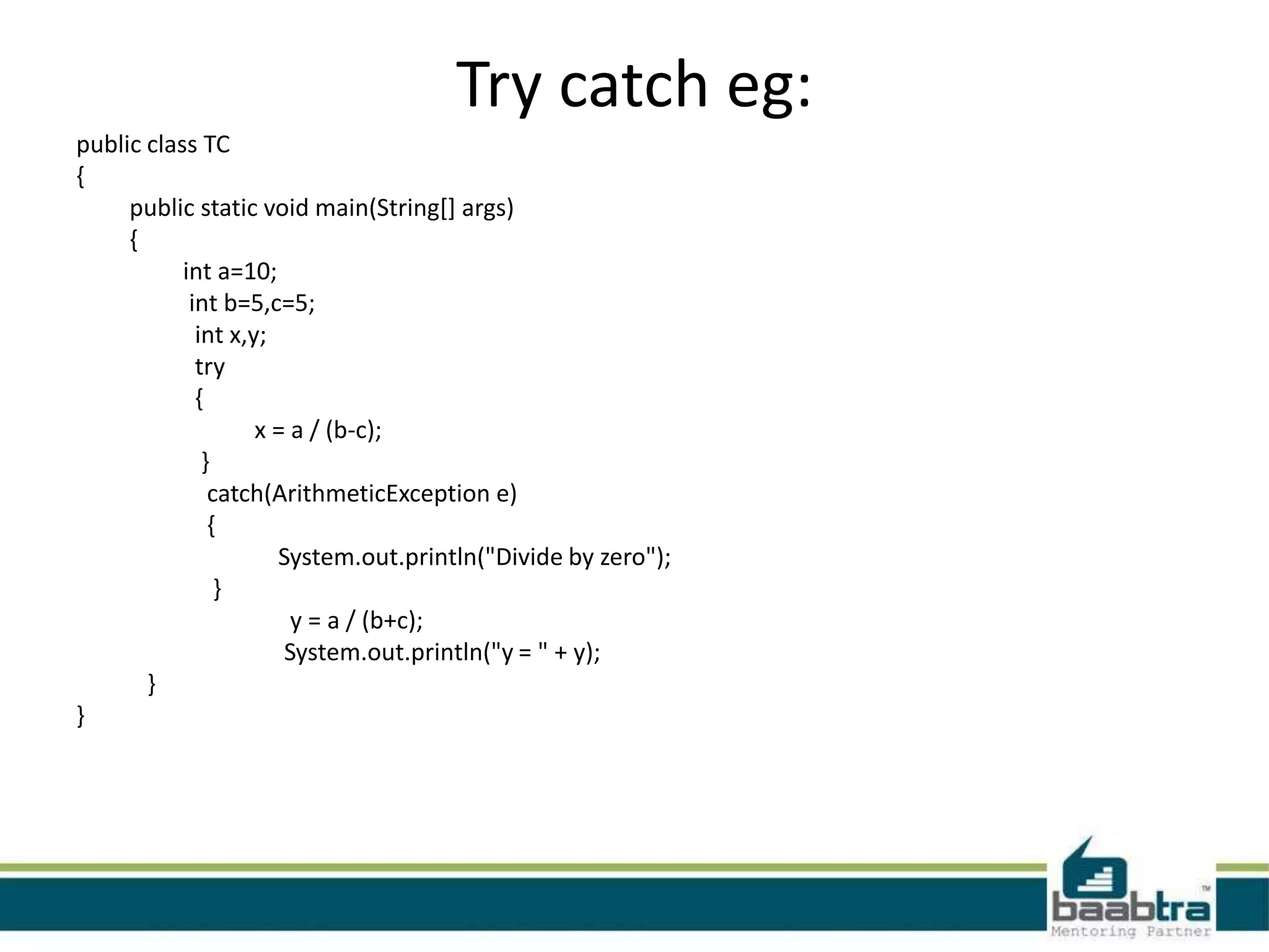 Try catch eg:
public class TC
{
public static void main(String[] args)
{
int a=10;
int b=5,c=5;
int x,y;
try
{
x = a / (b-c);
}
catch(ArithmeticException e)
{
System.out.println("Divide by zero");
}
y = a / (b+c);
System.out.println("y = " + y);
}
}
 
