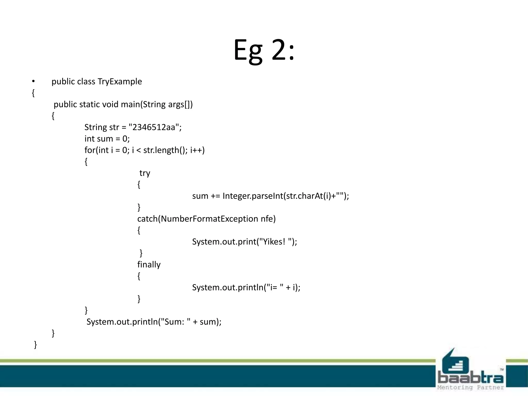 Eg 2:
• public class TryExample
{
public static void main(String args[])
{
String str = "2346512aa";
int sum = 0;
for(int i = 0; i < str.length(); i++)
{
try
{
sum += Integer.parseInt(str.charAt(i)+"");
}
catch(NumberFormatException nfe)
{
System.out.print("Yikes! ");
}
finally
{
System.out.println("i= " + i);
}
}
System.out.println("Sum: " + sum);
}
}
 