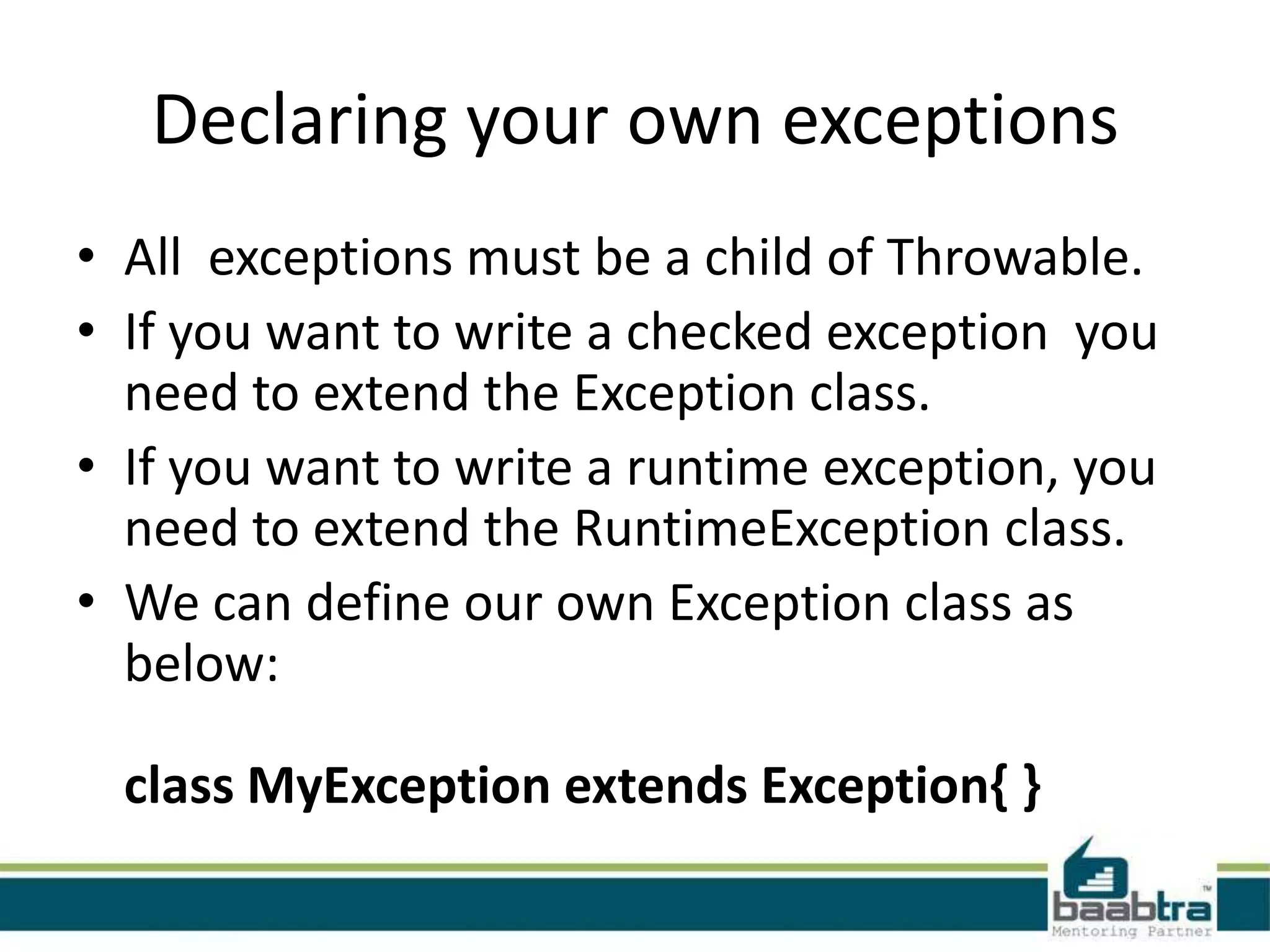 Declaring your own exceptions
• All exceptions must be a child of Throwable.
• If you want to write a checked exception you
need to extend the Exception class.
• If you want to write a runtime exception, you
need to extend the RuntimeException class.
• We can define our own Exception class as
below:
class MyException extends Exception{ }
 